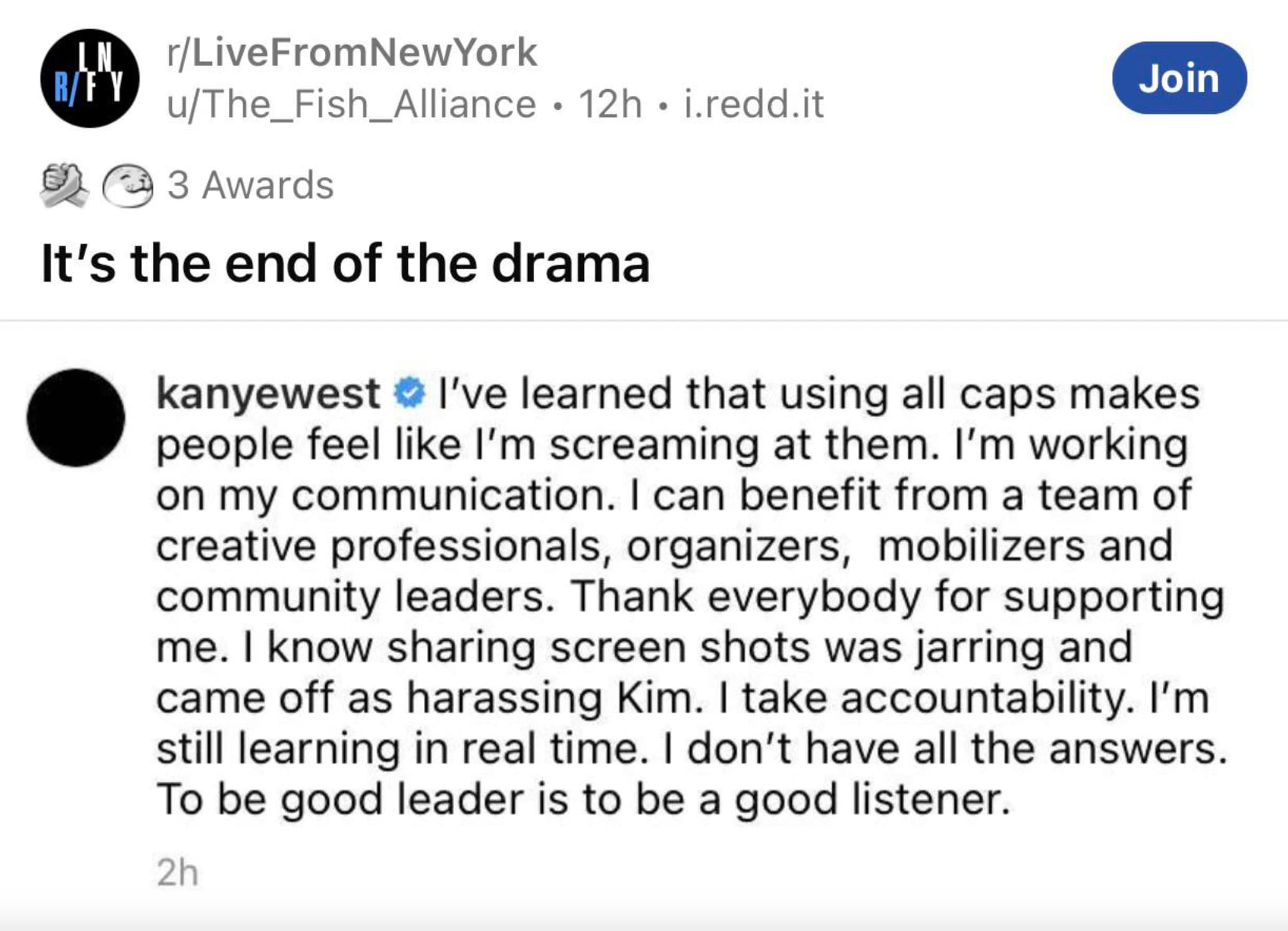 screenshot - RFy rLiveFromNewYork uThe_Fish_Alliance 12h i.redd.it 3 Awards It's the end of the drama Join kanyewest I've learned that using all caps makes people feel I'm screaming at them. I'm working on my communication. I can benefit from a team of cr